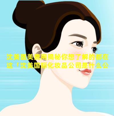 沈美医美费用揭秘你想了解的都在这「沈美国际化妆品公司是什么公 🐘 司」